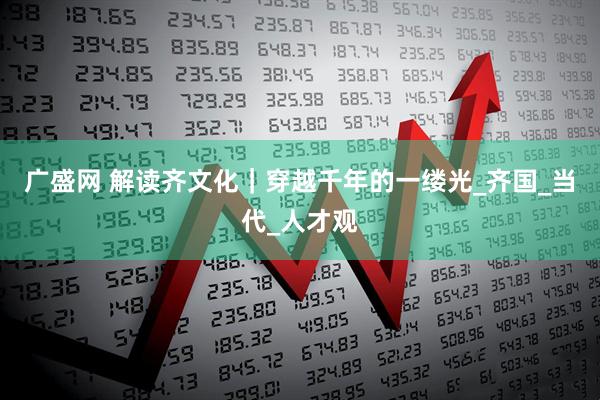 广盛网 解读齐文化｜穿越千年的一缕光_齐国_当代_人才观