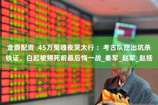 金鼎配资  45万冤魂夜哭太行 ：考古队挖出坑杀铁证，白起被赐死前最后悔一战_秦军_赵军_赵括