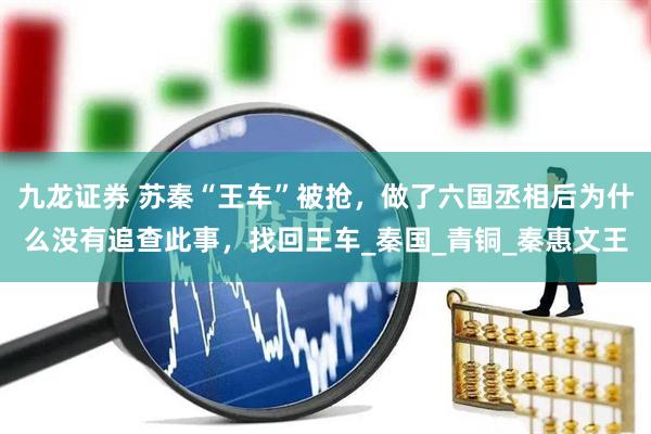 九龙证券 苏秦“王车”被抢，做了六国丞相后为什么没有追查此事，找回王车_秦国_青铜_秦惠文王