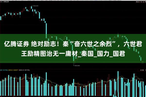 亿腾证券 绝对励志！秦“奋六世之余烈”，六世君王励精图治无一庸材_秦国_国力_国君