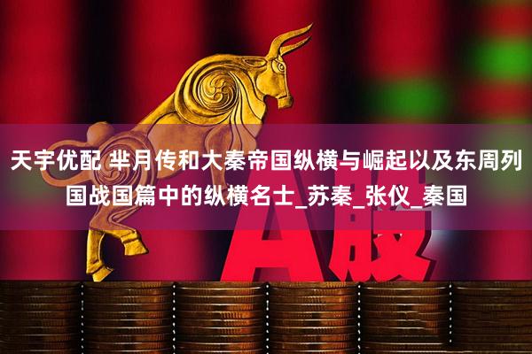 天宇优配 芈月传和大秦帝国纵横与崛起以及东周列国战国篇中的纵横名士_苏秦_张仪_秦国