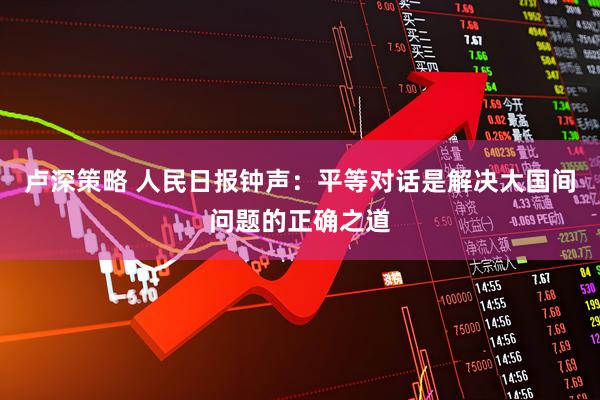卢深策略 人民日报钟声：平等对话是解决大国间问题的正确之道