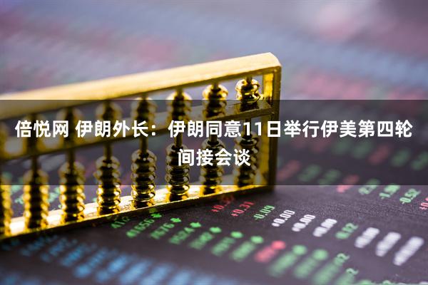 倍悦网 伊朗外长：伊朗同意11日举行伊美第四轮间接会谈