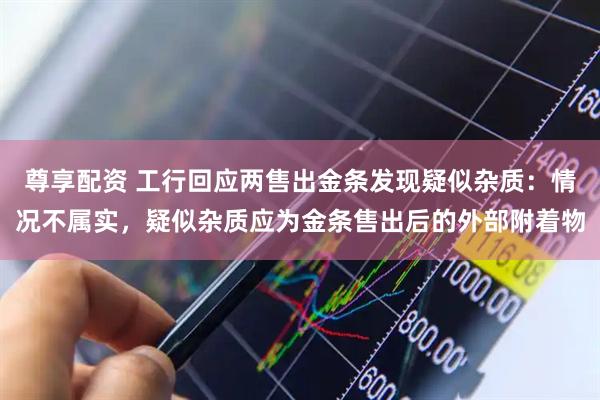 尊享配资 工行回应两售出金条发现疑似杂质：情况不属实，疑似杂质应为金条售出后的外部附着物