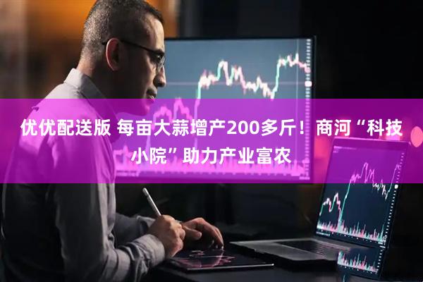 优优配送版 每亩大蒜增产200多斤！商河“科技小院”助力产业富农
