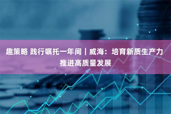 趣策略 践行嘱托一年间｜威海：培育新质生产力 推进高质量发展