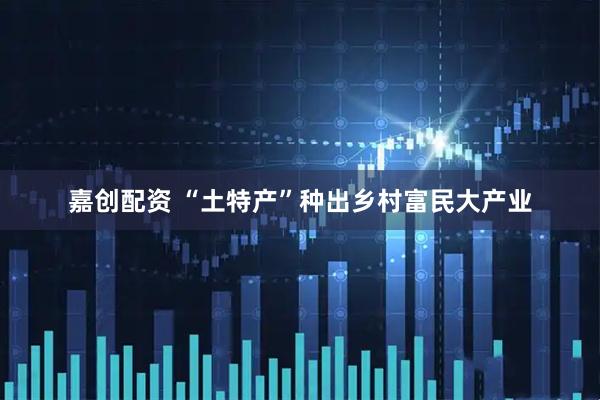嘉创配资 “土特产”种出乡村富民大产业