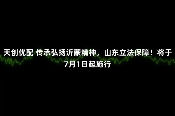 天创优配 传承弘扬沂蒙精神，山东立法保障！将于7月1日起施行
