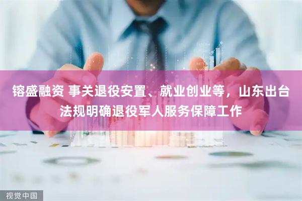 镕盛融资 事关退役安置、就业创业等，山东出台法规明确退役军人服务保障工作