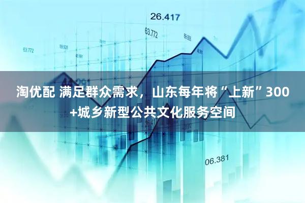淘优配 满足群众需求，山东每年将“上新”300+城乡新型公共文化服务空间