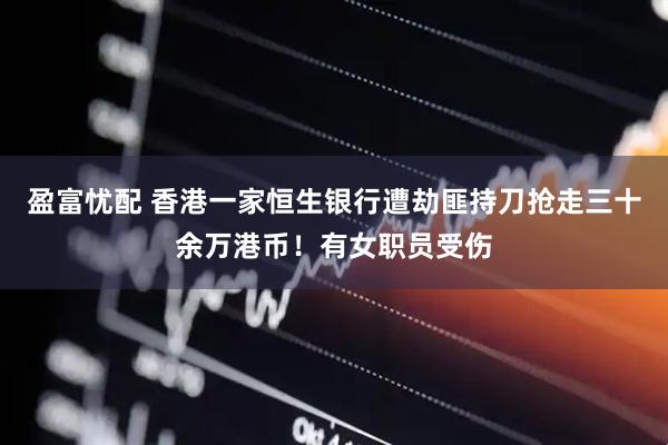 盈富忧配 香港一家恒生银行遭劫匪持刀抢走三十余万港币！有女职员受伤