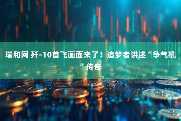 瑞和网 歼-10首飞画面来了！追梦者讲述“争气机”传奇