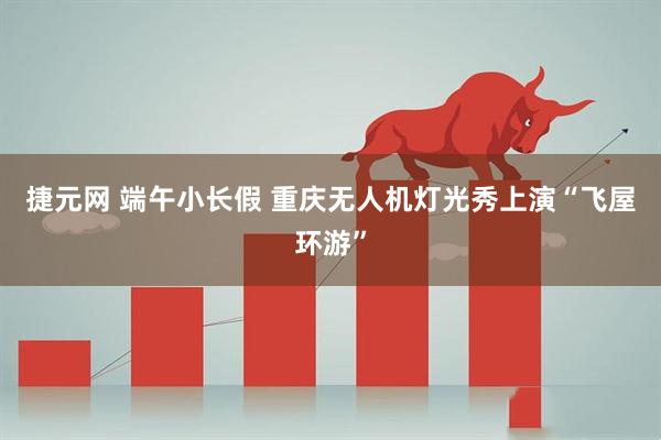 捷元网 端午小长假 重庆无人机灯光秀上演“飞屋环游”