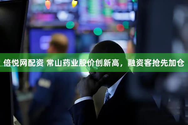 倍悦网配资 常山药业股价创新高，融资客抢先加仓