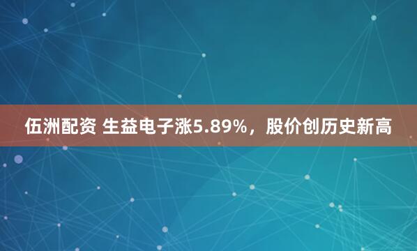 伍洲配资 生益电子涨5.89%，股价创历史新高