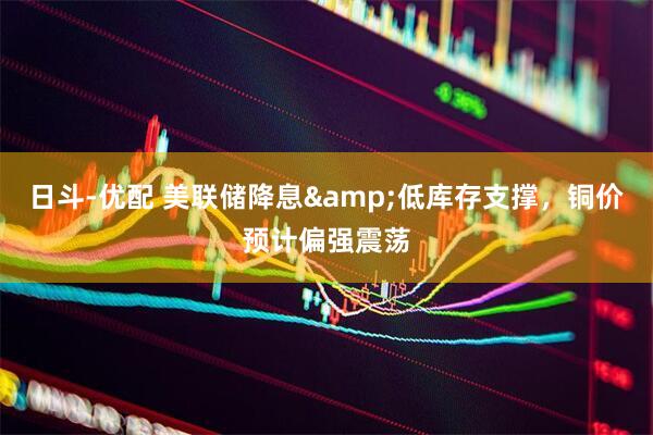 日斗-优配 美联储降息&低库存支撑，铜价预计偏强震荡