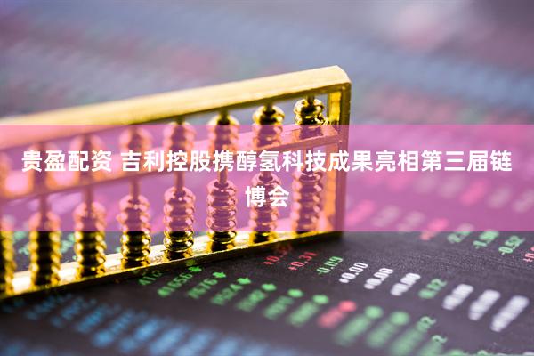 贵盈配资 吉利控股携醇氢科技成果亮相第三届链博会