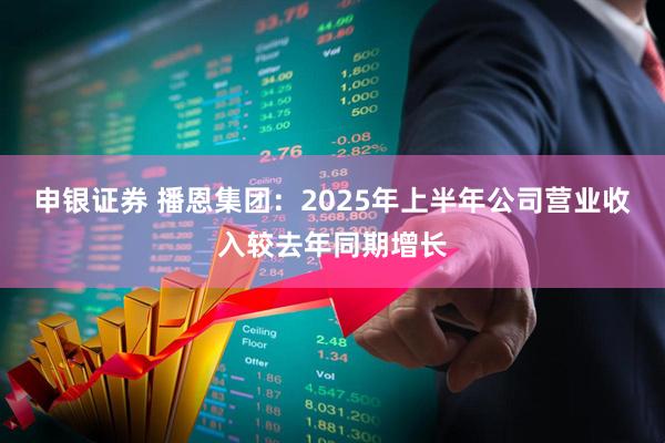 申银证券 播恩集团：2025年上半年公司营业收入较去年同期增长