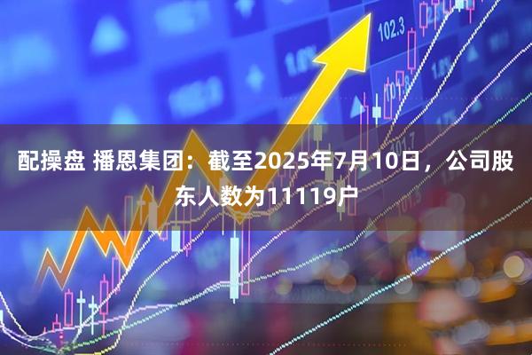配操盘 播恩集团：截至2025年7月10日，公司股东人数为11119户