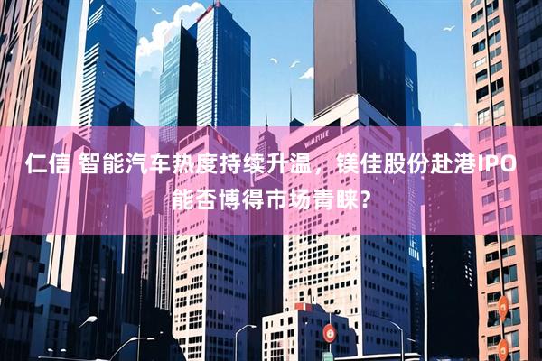 仁信 智能汽车热度持续升温，镁佳股份赴港IPO能否博得市场青睐？