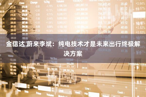 金信达 蔚来李斌：纯电技术才是未来出行终极解决方案
