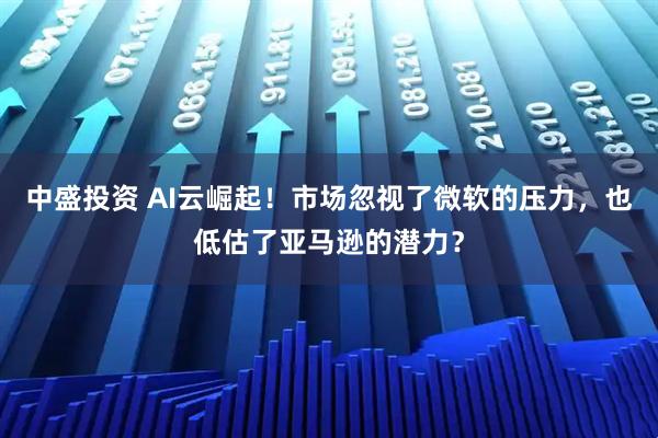 中盛投资 AI云崛起！市场忽视了微软的压力，也低估了亚马逊的潜力？