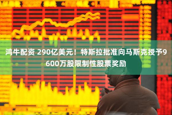 鸿牛配资 290亿美元！特斯拉批准向马斯克授予9600万股限制性股票奖励