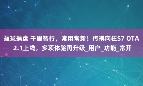 盈珑操盘 千里智行，常用常新！传祺向往S7 OTA 2.1上线，多项体验再升级_用户_功能_常开