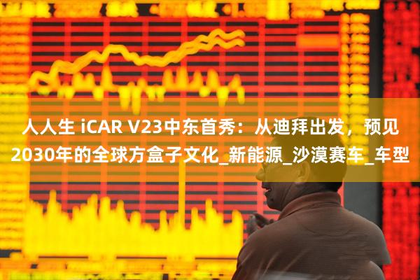 人人生 iCAR V23中东首秀：从迪拜出发，预见2030年的全球方盒子文化_新能源_沙漠赛车_车型