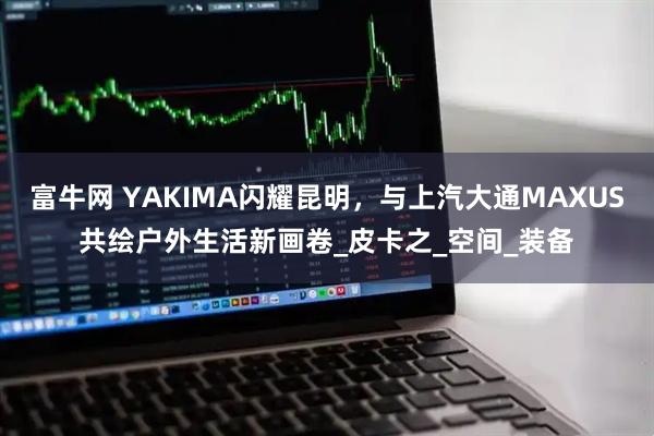 富牛网 YAKIMA闪耀昆明，与上汽大通MAXUS共绘户外生活新画卷_皮卡之_空间_装备
