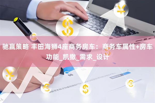 驰赢策略 丰田海狮4座商务房车：商务车属性+房车功能_凯撒_需求_设计