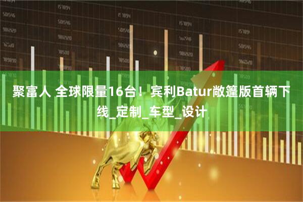 聚富人 全球限量16台！宾利Batur敞篷版首辆下线_定制_车型_设计