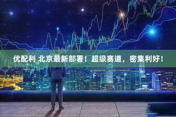 优配利 北京最新部署！超级赛道，密集利好！