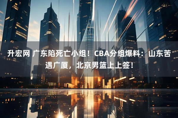 升宏网 广东陷死亡小组！CBA分组爆料：山东苦遇广厦，北京男篮上上签！