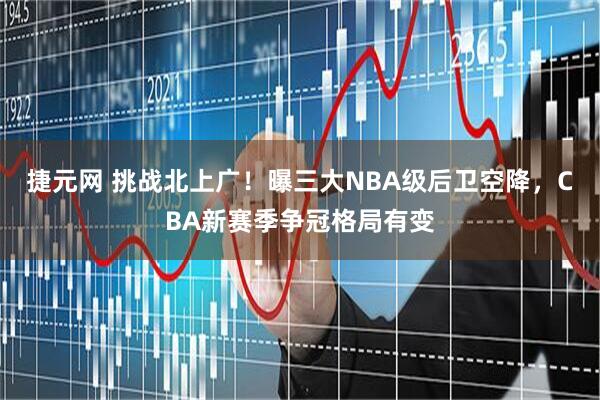 捷元网 挑战北上广！曝三大NBA级后卫空降，CBA新赛季争冠格局有变