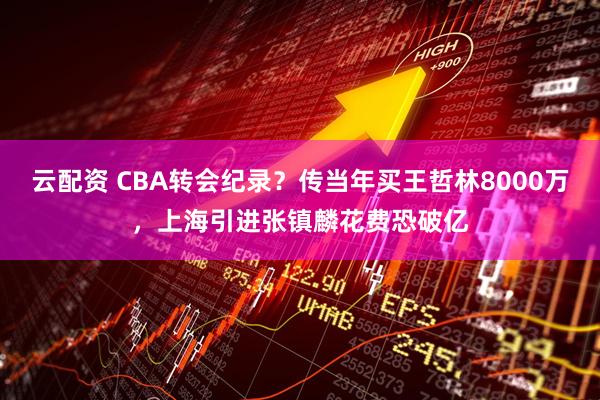 云配资 CBA转会纪录？传当年买王哲林8000万，上海引进张镇麟花费恐破亿