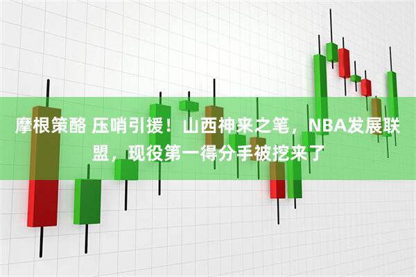 摩根策酪 压哨引援！山西神来之笔，NBA发展联盟，现役第一得分手被挖来了