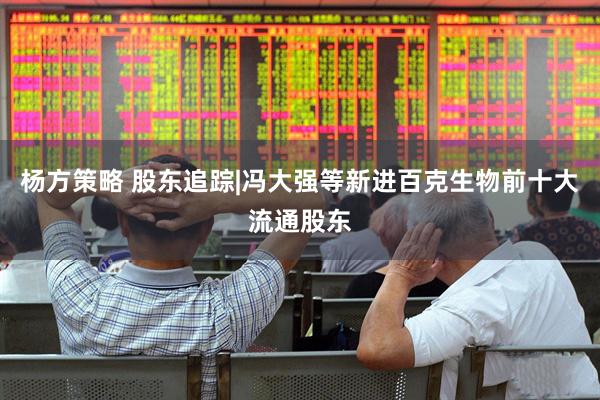 杨方策略 股东追踪|冯大强等新进百克生物前十大流通股东