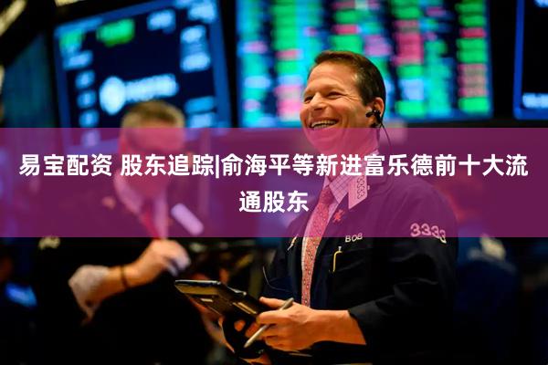 易宝配资 股东追踪|俞海平等新进富乐德前十大流通股东