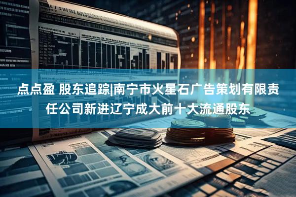 点点盈 股东追踪|南宁市火星石广告策划有限责任公司新进辽宁成大前十大流通股东