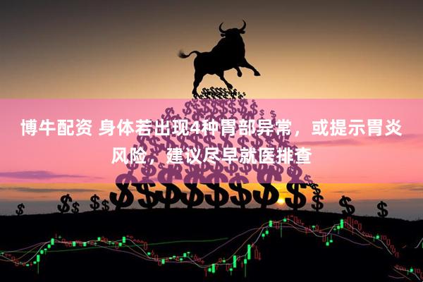博牛配资 身体若出现4种胃部异常，或提示胃炎风险，建议尽早就医排查