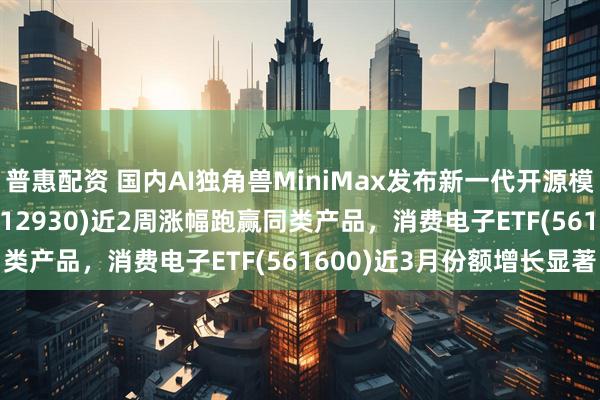 普惠配资 国内AI独角兽MiniMax发布新一代开源模型,AI人工智能ETF(512930)近2周涨幅跑赢同类产品,消费电子ETF(561600)近3月份额增长显著