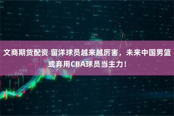 文商期货配资 留洋球员越来越厉害，未来中国男篮或弃用CBA球员当主力！