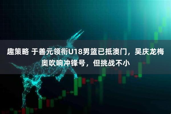 趣策略 于善元领衔U18男篮已抵澳门，吴庆龙梅奥吹响冲锋号，但挑战不小