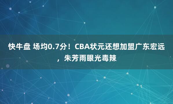 快牛盘 场均0.7分！CBA状元还想加盟广东宏远，朱芳雨眼光毒辣