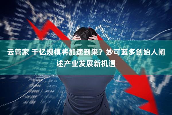 云管家 千亿规模将加速到来？妙可蓝多创始人阐述产业发展新机遇