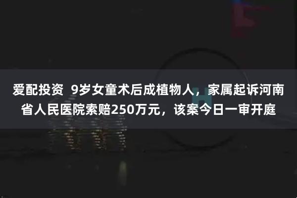 爱配投资  9岁女童术后成植物人，家属起诉河南省人民医院索赔250万元，该案今日一审开庭