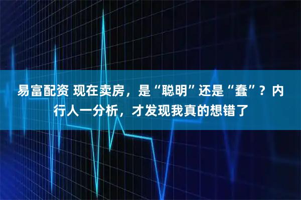 易富配资 现在卖房,是“聪明”还是“蠢”?内行人一分析,才发现我真的想错了