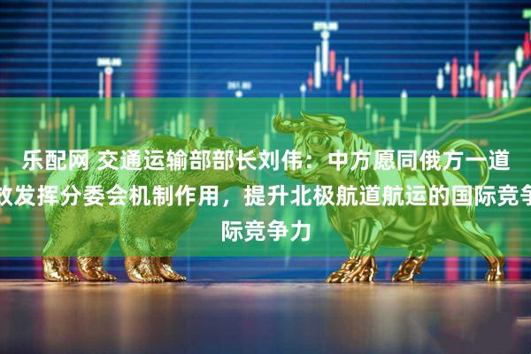 乐配网 交通运输部部长刘伟：中方愿同俄方一道有效发挥分委会机制作用，提升北极航道航运的国际竞争力