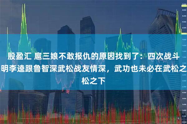 股盈汇 扈三娘不敢报仇的原因找到了：四次战斗表明李逵跟鲁智深武松战友情深，武功也未必在武松之下